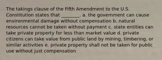 The takings clause of the Fifth Amendment to the U.S. Constitution states that ________. a. the government can cause environmental damage without compensation b. natural resources cannot be taken without payment c. state entities can take private property for less than market value d. private citizens can take value from public land by mining, timbering, or similar activities e. private property shall not be taken for public use without just compensation