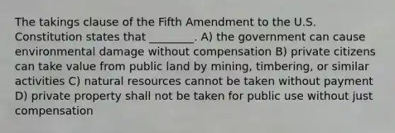 The takings clause of the Fifth Amendment to the U.S. Constitution states that ________. A) the government can cause environmental damage without compensation B) private citizens can take value from public land by mining, timbering, or similar activities C) natural resources cannot be taken without payment D) private property shall not be taken for public use without just compensation