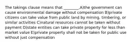 The takings clause means that ________.A)the government can cause environmental damage without compensation B)private citizens can take value from public land by mining, timbering, or similar activities C)natural resources cannot be taken without payment D)state entities can take private property for less than market value E)private property shall not be taken for public use without just compensation