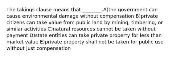 The takings clause means that ________.A)the government can cause environmental damage without compensation B)private citizens can take value from public land by mining, timbering, or similar activities C)natural resources cannot be taken without payment D)state entities can take private property for less than market value E)private property shall not be taken for public use without just compensation