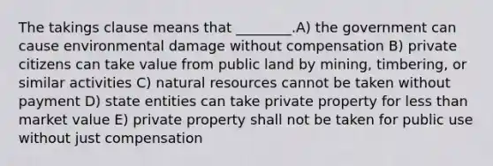 The takings clause means that ________.A) the government can cause environmental damage without compensation B) private citizens can take value from public land by mining, timbering, or similar activities C) natural resources cannot be taken without payment D) state entities can take private property for less than market value E) private property shall not be taken for public use without just compensation