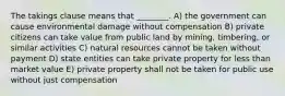 The takings clause means that ________. A) the government can cause environmental damage without compensation B) private citizens can take value from public land by mining, timbering, or similar activities C) natural resources cannot be taken without payment D) state entities can take private property for less than market value E) private property shall not be taken for public use without just compensation