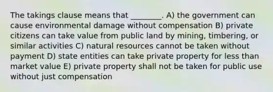 The takings clause means that ________. A) the government can cause environmental damage without compensation B) private citizens can take value from public land by mining, timbering, or similar activities C) natural resources cannot be taken without payment D) state entities can take private property for less than market value E) private property shall not be taken for public use without just compensation