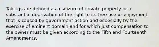 Takings are defined as a seizure of private property or a substantial deprivation of the right to its free use or enjoyment that is caused by government action and especially by the exercise of eminent domain and for which just compensation to the owner must be given according to the Fifth and Fourteenth Amendments.