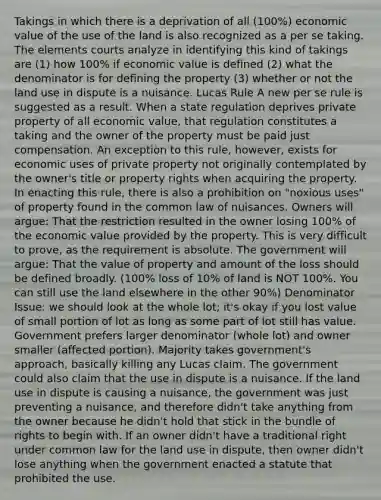 Takings in which there is a deprivation of all (100%) economic value of the use of the land is also recognized as a per se taking. The elements courts analyze in identifying this kind of takings are (1) how 100% if economic value is defined (2) what the denominator is for defining the property (3) whether or not the land use in dispute is a nuisance. Lucas Rule A new per se rule is suggested as a result. When a state regulation deprives private property of all economic value, that regulation constitutes a taking and the owner of the property must be paid just compensation. An exception to this rule, however, exists for economic uses of private property not originally contemplated by the owner's title or property rights when acquiring the property. In enacting this rule, there is also a prohibition on "noxious uses" of property found in the common law of nuisances. Owners will argue: That the restriction resulted in the owner losing 100% of the economic value provided by the property. This is very difficult to prove, as the requirement is absolute. The government will argue: That the value of property and amount of the loss should be defined broadly. (100% loss of 10% of land is NOT 100%. You can still use the land elsewhere in the other 90%) Denominator Issue: we should look at the whole lot; it's okay if you lost value of small portion of lot as long as some part of lot still has value. Government prefers larger denominator (whole lot) and owner smaller (affected portion). Majority takes government's approach, basically killing any Lucas claim. The government could also claim that the use in dispute is a nuisance. If the land use in dispute is causing a nuisance, the government was just preventing a nuisance, and therefore didn't take anything from the owner because he didn't hold that stick in the bundle of rights to begin with. If an owner didn't have a traditional right under common law for the land use in dispute, then owner didn't lose anything when the government enacted a statute that prohibited the use.