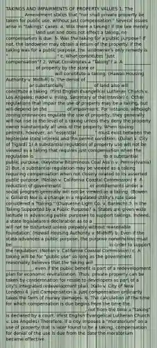 TAKINGS AND IMPAIRMENTS OF PROPERTY VALUES 1. The ________ Amendment states that "nor shall private property be taken for public use, without just compensation." Several issues arise in "takings" cases: a. Was there a taking? If the law merely _____________ land use and does not effect a taking, no compensation is due. b. Was the taking for a public purpose? If not, the landowner may obtain a return of the property. If the taking was for a public purpose, the landowner's only remedy is "_________ ____________." c. What constitutes "just compensation"? 2. What Constitutes a "Taking"? a. A ____________ _____________ of property by the state or _____________________ _____ ________________ will constitute a taking. (Hawaii Housing Authority v. Midhiff) b. The denial of _______ _______ ______ __________ or substantially ______ ______ of land also will constitute a taking. (First English Evangelical Lutheran Church v. Los Angeles; Hodel v. Irving, Secretary of the Interior) c. Other regulations that impair the use of property may be a taking, but will depend on the ________ of impairment. For instance, although zoning ordinances regulate the use of property, they generally will not rise to the level of a taking unless they deny the property owner substantially all uses of the property. When issuing permits, however, an "essential ________" must exist between the legitimate state interest and the permit condition. (Dolan v. City of Tigard) 1) A substantial regulation of property use will not be viewed as a taking that requires just compensation when the regulation is ___________ ___________________ to a substantial public purpose. (Keystone Bituminous Coal Ass'n v. Pennsylvania) 2) But, a substantial regulation may be viewed as a taking requiring compensation when not closely related to its asserted public purpose. (Nollan v. California Coastal Commission) d. A reduction of government ____________ or entitlements under a social program generally will not be viewed as a taking. (Bowen v. Gilliard) Nor is a change in a regulated utility's rate base considered a "taking." (Duquesne Light Co. v. Barasch) 3. Is the Taking Supported by a Public Purpose? a. States are given wide latitude in advancing public purposes to support takings. Indeed, a state legislature's declaration as to a __________ _____________ will not be disturbed unless palpably without reasonable foundation. (Hawaii Housing Authority v. Midhiff) b. Even if the state advances a public purpose, the purpose nonetheless must be ___________________________________________ in order to support the regulation. (Nollan v. California Coastal Commission) c. A taking will be for "public use" so long as the government reasonably believes that the taking will __________ _______ ____________, even if the public benefit is part of a redevelopment plan for economic revitalization. Thus, private property can be taken by condemnation for resale to developers as part of a city's integrated redevelopment plan. (Kelo v. City of New London) 4. Just Compensation a. Just compensation ordinarily takes the form of money damages. b. The calculation of the time for which compensation is due begins from the time the ____________________________________, not from the time a "taking" is declared by a court. (First English Evangelical Lutheran Church v. Los Angeles) Therefore, if a city imposes a "moratorium" on a use of property that is later found to be a taking, compensation for denial of the use is due from the date the moratorium became effective.