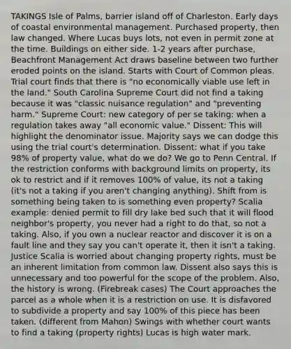 TAKINGS Isle of Palms, barrier island off of Charleston. Early days of coastal environmental management. Purchased property, then law changed. Where Lucas buys lots, not even in permit zone at the time. Buildings on either side. 1-2 years after purchase, Beachfront Management Act draws baseline between two further eroded points on the island. Starts with Court of Common pleas. Trial court finds that there is "no economically viable use left in the land." South Carolina Supreme Court did not find a taking because it was "classic nuisance regulation" and "preventing harm." Supreme Court: new category of per se taking: when a regulation takes away "all economic value." Dissent: This will highlight the denominator issue. Majority says we can dodge this using the trial court's determination. Dissent: what if you take 98% of property value, what do we do? We go to Penn Central. If the restriction conforms with background limits on property, its ok to restrict and if it removes 100% of value, its not a taking (it's not a taking if you aren't changing anything). Shift from is something being taken to is something even property? Scalia example: denied permit to fill dry lake bed such that it will flood neighbor's property, you never had a right to do that, so not a taking. Also, if you own a nuclear reactor and discover it is on a fault line and they say you can't operate it, then it isn't a taking. Justice Scalia is worried about changing property rights, must be an inherent limitation from common law. Dissent also says this is unnecessary and too powerful for the scope of the problem. Also, the history is wrong. (Firebreak cases) The Court approaches the parcel as a whole when it is a restriction on use. It is disfavored to subdivide a property and say 100% of this piece has been taken. (different from Mahon) Swings with whether court wants to find a taking (property rights) Lucas is high water mark.