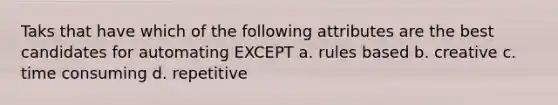 Taks that have which of the following attributes are the best candidates for automating EXCEPT a. rules based b. creative c. time consuming d. repetitive