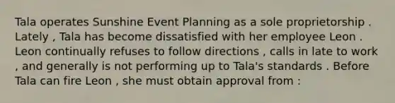 Tala operates Sunshine Event Planning as a sole proprietorship . Lately , Tala has become dissatisfied with her employee Leon . Leon continually refuses to follow directions , calls in late to work , and generally is not performing up to Tala's standards . Before Tala can fire Leon , she must obtain approval from :