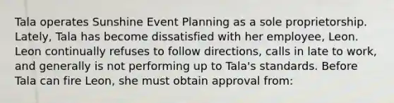 Tala operates Sunshine Event Planning as a sole proprietorship. Lately, Tala has become dissatisfied with her employee, Leon. Leon continually refuses to follow directions, calls in late to work, and generally is not performing up to Tala's standards. Before Tala can fire Leon, she must obtain approval from: