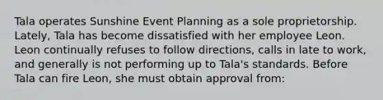 Tala operates Sunshine Event Planning as a sole proprietorship. Lately, Tala has become dissatisfied with her employee Leon. Leon continually refuses to follow directions, calls in late to work, and generally is not performing up to Tala's standards. Before Tala can fire Leon, she must obtain approval from: