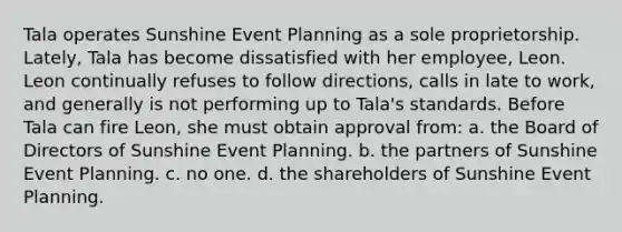 Tala operates Sunshine Event Planning as a sole proprietorship. Lately, Tala has become dissatisfied with her employee, Leon. Leon continually refuses to follow directions, calls in late to work, and generally is not performing up to Tala's standards. Before Tala can fire Leon, she must obtain approval from: a. the Board of Directors of Sunshine Event Planning. b. the partners of Sunshine Event Planning. c. no one. d. the shareholders of Sunshine Event Planning.