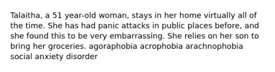 Talaitha, a 51 year-old woman, stays in her home virtually all of the time. She has had panic attacks in public places before, and she found this to be very embarrassing. She relies on her son to bring her groceries. agoraphobia acrophobia arachnophobia social anxiety disorder