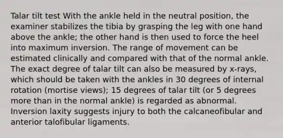 Talar tilt test With the ankle held in the neutral position, the examiner stabilizes the tibia by grasping the leg with one hand above the ankle; the other hand is then used to force the heel into maximum inversion. The range of movement can be estimated clinically and compared with that of the normal ankle. The exact degree of talar tilt can also be measured by x-rays, which should be taken with the ankles in 30 degrees of internal rotation (mortise views); 15 degrees of talar tilt (or 5 degrees more than in the normal ankle) is regarded as abnormal. Inversion laxity suggests injury to both the calcaneofibular and anterior talofibular ligaments.