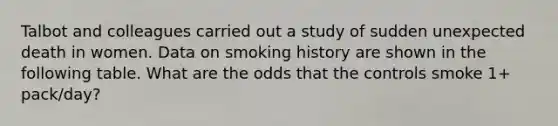 Talbot and colleagues carried out a study of sudden unexpected death in women. Data on smoking history are shown in the following table. What are the odds that the controls smoke 1+ pack/day?