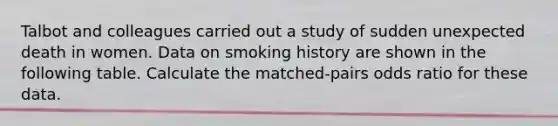 Talbot and colleagues carried out a study of sudden unexpected death in women. Data on smoking history are shown in the following table. Calculate the matched-pairs odds ratio for these data.