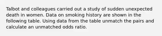 Talbot and colleagues carried out a study of sudden unexpected death in women. Data on smoking history are shown in the following table. Using data from the table unmatch the pairs and calculate an unmatched odds ratio.