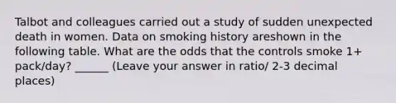 Talbot and colleagues carried out a study of sudden unexpected death in women. Data on smoking history areshown in the following table. What are the odds that the controls smoke 1+ pack/day? ______ (Leave your answer in ratio/ 2-3 decimal places)