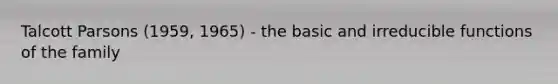 Talcott Parsons (1959, 1965) - the basic and irreducible functions of the family