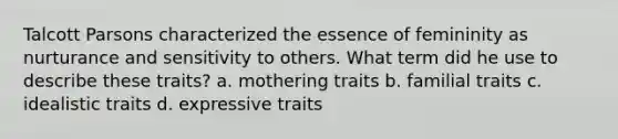 Talcott Parsons characterized the essence of femininity as nurturance and sensitivity to others. What term did he use to describe these traits? a. mothering traits b. familial traits c. idealistic traits d. expressive traits