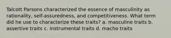 Talcott Parsons characterized the essence of masculinity as rationality, self-assuredness, and competitiveness. What term did he use to characterize these traits? a. masculine traits b. assertive traits c. instrumental traits d. macho traits