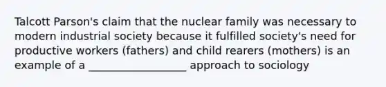 Talcott Parson's claim that the nuclear family was necessary to modern industrial society because it fulfilled society's need for productive workers (fathers) and child rearers (mothers) is an example of a __________________ approach to sociology