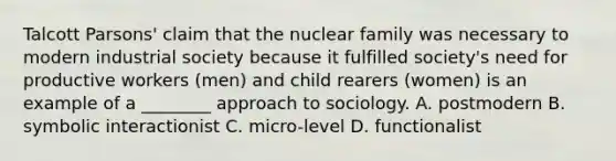 Talcott Parsons' claim that the nuclear family was necessary to modern industrial society because it fulfilled society's need for productive workers (men) and child rearers (women) is an example of a ________ approach to sociology. A. postmodern B. symbolic interactionist C. micro-level D. functionalist