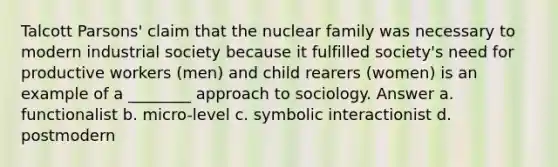 Talcott Parsons' claim that the nuclear family was necessary to modern industrial society because it fulfilled society's need for productive workers (men) and child rearers (women) is an example of a ________ approach to sociology. Answer a. functionalist b. micro-level c. symbolic interactionist d. postmodern