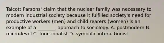 Talcott Parsons' claim that the nuclear family was necessary to modern industrial society because it fulfilled society's need for productive workers (men) and child rearers (women) is an example of a ________ approach to sociology. A. postmodern B. micro-level C. functionalist D. symbolic interactionist