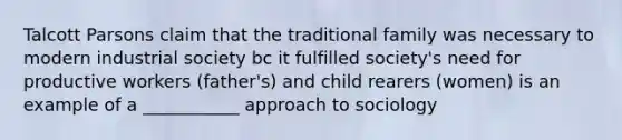 Talcott Parsons claim that the traditional family was necessary to modern industrial society bc it fulfilled society's need for productive workers (father's) and child rearers (women) is an example of a ___________ approach to sociology