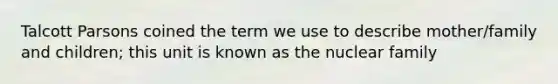 Talcott Parsons coined the term we use to describe mother/family and children; this unit is known as the nuclear family