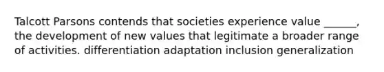 Talcott Parsons contends that societies experience value ______, the development of new values that legitimate a broader range of activities. differentiation adaptation inclusion generalization