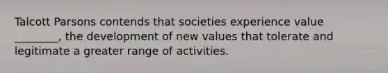 Talcott Parsons contends that societies experience value ________, the development of new values that tolerate and legitimate a greater range of activities.