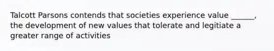 Talcott Parsons contends that societies experience value ______, the development of new values that tolerate and legitiate a greater range of activities