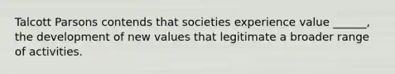 Talcott Parsons contends that societies experience value ______, the development of new values that legitimate a broader range of activities.