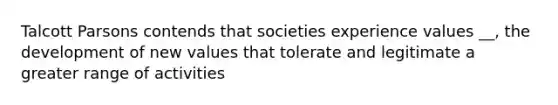 Talcott Parsons contends that societies experience values __, the development of new values that tolerate and legitimate a greater range of activities