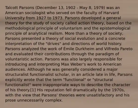 Talcott Parsons (December 13, 1902 - May 8, 1979) was an American sociologist who served on the faculty of Harvard University from 1927 to 1973. Parsons developed a general theory for the study of society called action theory, based on the methodological principle of voluntarism and the epistemological principle of analytical realism. More than a theory of society, Parsons presented a theory of social evolution and a concrete interpretation of the "drives" and directions of world history. Parsons analyzed the work of Émile Durkheim and Vilfredo Pareto and evaluated their contributions through the paradigm of voluntaristic action. Parsons was also largely responsible for introducing and interpreting Max Weber's work to American audiences. Although he was generally considered a major structuralist functionalist scholar, in an article late in life, Parsons explicitly wrote that the term "functional" or "structural functionalist" were inappropriate ways to describe the character of his theory.[1] His reputation fell dramatically by the 1970s, with the view that Parsons' theories were unsatisfactory and his prose unnecessarily complex.