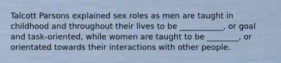 Talcott Parsons explained sex roles as men are taught in childhood and throughout their lives to be ___________, or goal and task-oriented, while women are taught to be ________, or orientated towards their interactions with other people.