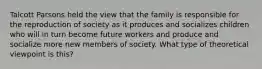 Talcott Parsons held the view that the family is responsible for the reproduction of society as it produces and socializes children who will in turn become future workers and produce and socialize more new members of society. What type of theoretical viewpoint is this?