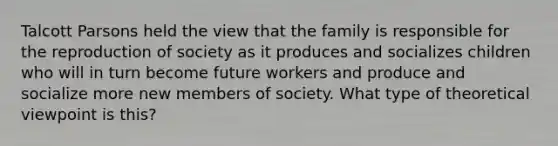 Talcott Parsons held the view that the family is responsible for the reproduction of society as it produces and socializes children who will in turn become future workers and produce and socialize more new members of society. What type of theoretical viewpoint is this?