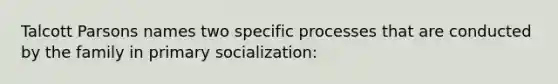 Talcott Parsons names two specific processes that are conducted by the family in primary socialization: