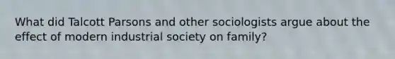 What did Talcott Parsons and other sociologists argue about the effect of modern industrial society on family?