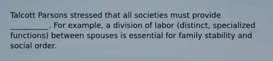 Talcott Parsons stressed that all societies must provide __________. For example, a division of labor (distinct, specialized functions) between spouses is essential for family stability and social order.