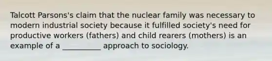 Talcott Parsons's claim that the nuclear family was necessary to modern industrial society because it fulfilled society's need for productive workers (fathers) and child rearers (mothers) is an example of a __________ approach to sociology.