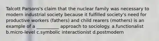 Talcott Parsons's claim that the nuclear family was necessary to modern industrial society because it fulfilled society's need for productive workers (fathers) and child rearers (mothers) is an example of a __________ approach to sociology. a.functionalist b.micro-level c.symbolic interactionist d.postmodern