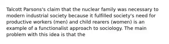 Talcott Parsons's claim that the nuclear family was necessary to modern industrial society because it fulfilled society's need for productive workers (men) and child rearers (women) is an example of a functionalist approach to sociology. The main problem with this idea is that the