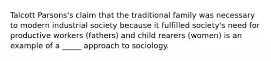 Talcott Parsons's claim that the traditional family was necessary to modern industrial society because it fulfilled society's need for productive workers (fathers) and child rearers (women) is an example of a _____ approach to sociology.