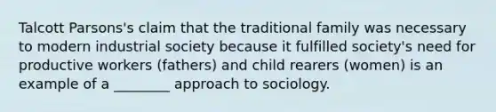 Talcott Parsons's claim that the traditional family was necessary to modern industrial society because it fulfilled society's need for productive workers (fathers) and child rearers (women) is an example of a ________ approach to sociology.