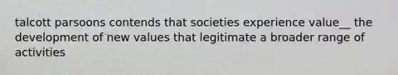 talcott parsoons contends that societies experience value__ the development of new values that legitimate a broader range of activities