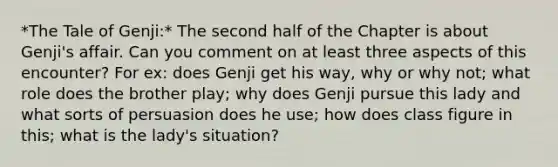 *The Tale of Genji:* The second half of the Chapter is about Genji's affair. Can you comment on at least three aspects of this encounter? For ex: does Genji get his way, why or why not; what role does the brother play; why does Genji pursue this lady and what sorts of persuasion does he use; how does class figure in this; what is the lady's situation?